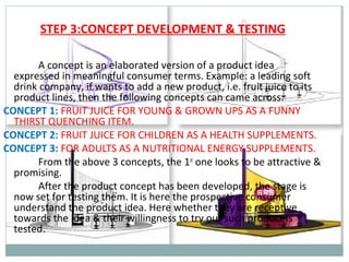 STEP 3:CONCEPT DEVELOPMENT & TESTING

       A concept is an elaborated version of a product idea
  expressed in meaningful consumer terms. Example: a leading soft
  drink company, if wants to add a new product, i.e. fruit juice to its
  product lines, then the following concepts can came across:
CONCEPT 1: FRUIT JUICE FOR YOUNG & GROWN UPS AS A FUNNY
  THIRST QUENCHING ITEM.
CONCEPT 2: FRUIT JUICE FOR CHILDREN AS A HEALTH SUPPLEMENTS.
CONCEPT 3: FOR ADULTS AS A NUTRITIONAL ENERGY SUPPLEMENTS.
       From the above 3 concepts, the 1st one looks to be attractive &
  promising.
       After the product concept has been developed, the stage is
  now set for testing them. It is here the prospective consumer
  understand the product idea. Here whether they are receptive
  towards the idea & their willingness to try out such product is
  tested.
 