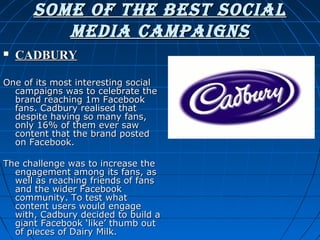 SoMe of the beSt Social
Media caMpaignS


CADBURY

One of its most interesting social
campaigns was to celebrate the
brand reaching 1m Facebook
fans. Cadbury realised that
despite having so many fans,
only 16% of them ever saw
content that the brand posted
on Facebook.
The challenge was to increase the
engagement among its fans, as
well as reaching friends of fans
and the wider Facebook
community. To test what
content users would engage
with, Cadbury decided to build a
giant Facebook ‘like’ thumb out
of pieces of Dairy Milk.

 