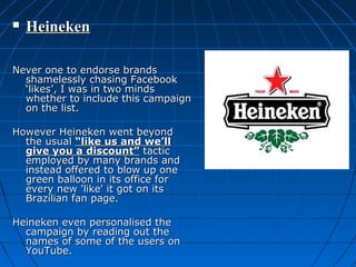 

Heineken

Never one to endorse brands
shamelessly chasing Facebook
‘likes’, I was in two minds
whether to include this campaign
on the list.
However Heineken went beyond
the usual “like us and we’ll
give you a discount” tactic
employed by many brands and
instead offered to blow up one
green balloon in its office for
every new 'like' it got on its
Brazilian fan page.
Heineken even personalised the
campaign by reading out the
names of some of the users on
YouTube.

 