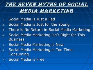 The Seven MyThS of Social
Media MarkeTing
1.
2.
3.
4.

5.
6.

7.

Social Media is Just a Fad
Social Media is Just for the Young
There is No Return in Social Media Marketing
Social Media Marketing isn’t Right for This
Business
Social Media Marketing is New
Social Media Marketing is Too TimeConsuming
Social Media is Free

 
