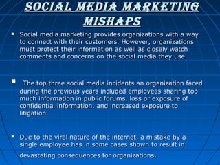 Social Media MarkeTing
MiShapS






Social media marketing provides organizations with a way
to connect with their customers. However, organizations
must protect their information as well as closely watch
comments and concerns on the social media they use.

The top three social media incidents an organization faced
during the previous years included employees sharing too
much information in public forums, loss or exposure of
confidential information, and increased exposure to
litigation.

Due to the viral nature of the internet, a mistake by a
single employee has in some cases shown to result in
devastating consequences for organizations.

 