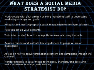 WhaT doeS a Social Media
STraTegiST do?
•

Work closely with your already existing marketing staff to understand
marketing strategy and goals.

•

Research the most appropriate social media channels for your business.

•

Help you set up your accounts.

•

Train internal staff how to manage those accounts using the tools.

•

Develop metrics and institute tracking devices to gauge return on
investment.

•

Advise on how to deliver promotional content and campaigns through the
channels.
Monitor changes in social media technology, channels, and tools and
make adjustments and provide training.

 