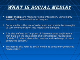 WhAT IS SOCIAL MEDIA?




Social media are media for social interaction, using highly 
accessible communication techniques. 
Social media is the use of web-based and mobile technologies 
to turn communication into interactive dialogue.

 


It is also defined as "a group of Internet-based applications 
that build on the ideological and technological foundations 
of Web 2.0, which allows the creation and exchange of usergenerated content.“

 


Businesses also refer to social media as consumer-generated 
media (CGM). 

 