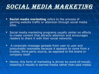 SOCIAL MEDIA MARKETING








Social media marketing refers to the process of 
gaining website traffic or attention through social media 
sites.
Social media marketing programs usually center on efforts 
to create content that attracts attention and encourages 
readers to share it with their social networks.
 A corporate message spreads from user to user and 
presumably resonates because it appears to come from a 
trusted, third-party source, as opposed to the brand or 
company itself. 
Hence, this form of marketing is driven by word-of-mouth, 
meaning it results in earned media rather than paid media.

 