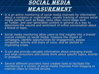 Social media
meaSurement








It is an active monitoring of social media channels for information
about a company or organization, usually tracking of various social
media content such as blogs, news sites, micro-blogs such
as Twitter, and user-generated content in general as a way to
determine the volume and sentiment of online conversation about
a brand or topic.
Social media monitoring allow users to find insights into a brands'
overall visibility on social media, measure the impact of
campaigns, identify opportunities for engagement, assess
competitor activity and share of voice, and be alerted to
impending crises.
It can also provide valuable information about emerging trends
and what consumers and clients think about specific topics, brands
or products.
Several different providers have created tools to facilitate the
monitoring of a variety of social media channels from blogging to
internet video to internet forums.

 