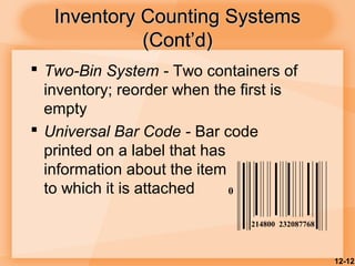 12-12
Inventory Counting SystemsInventory Counting Systems
(Cont’d)(Cont’d)
 Two-Bin System - Two containers of
inventory; reorder when the first is
empty
 Universal Bar Code - Bar code
printed on a label that has
information about the item
to which it is attached 0
214800 232087768
 