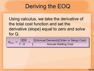 12-14
Deriving the EOQDeriving the EOQ
Using calculus, we take the derivative of
the total cost function and set the
derivative (slope) equal to zero and solve
for Q.
Q =
2DS
H
=
2(Annual Demand)(Order or Setup Cost)
Annual Holding Cost
OPT
 