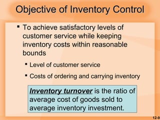 12-9
Objective of Inventory ControlObjective of Inventory Control
 To achieve satisfactory levels of
customer service while keeping
inventory costs within reasonable
bounds
 Level of customer service
 Costs of ordering and carrying inventory
Inventory turnover is the ratio of
average cost of goods sold to
average inventory investment.
 