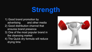 Strength
1) Good brand promotion by
advertising and other media
2) Good distribution channel that
ensures brand presence
3) One of the most popular brand in
the cleansing market
4) The Quick dry formula will reduce
drying time
 