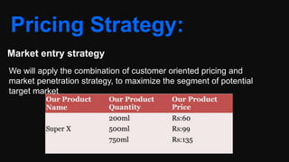 Pricing Strategy:
Market entry strategy
We will apply the combination of customer oriented pricing and
market penetration strategy, to maximize the segment of potential
target market
 