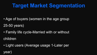 Target Market Segmentation
• Age of buyers (women in the age group
25-50 years)
• Family life cycle-Married with or without
children
• Light users (Average usage 1-Later per
year)
 