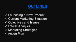 OUTLINES
 Launching a New Product
 Current Marketing Situation
 Objectives and Issues
 SWOT Analysis
 Marketing Strategies
 Action Plan
 