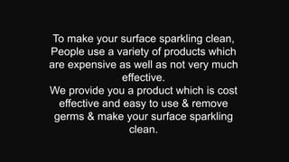 To make your surface sparkling clean,
People use a variety of products which
are expensive as well as not very much
effective.
We provide you a product which is cost
effective and easy to use & remove
germs & make your surface sparkling
clean.
 