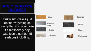 MULTI SURFACE
CLEANER
Wood
Granite
Porcelain
Stainless
Steel
Dusts and cleans just
about everything so
easily that you could use
it almost every day.
Use it on a number of
surfaces including:
Laminate
Marble
Glass
Electronics
 