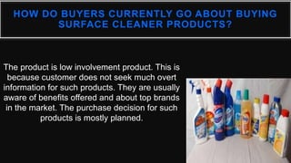 HOW DO BUYERS CURRENTLY GO ABOUT BUYING
SURFACE CLEANER PRODUCTS?
The product is low involvement product. This is
because customer does not seek much overt
information for such products. They are usually
aware of benefits offered and about top brands
in the market. The purchase decision for such
products is mostly planned.
 