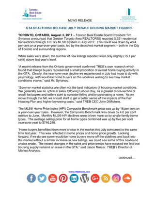 GTA REALTORS® RELEASE JULY RESALE HOUSING MARKET FIGURES
-www.TREBhome.com
TORONTO, ONTARIO, August 3, 2017 – Toronto Real Estate Board President Tim
Syrianos announced that Greater Toronto Area REALTORS® reported 5,921 residential
transactions through TREB’s MLS® System in July 2017. This result was down by 40.4
per cent on a year-over-year basis, led by the detached market segment – both in the City
of Toronto and surrounding regions.
While sales were down, the number of new listings reported were only slightly (+5.1 per
cent) above last year’s level.
“A recent release from the Ontario government confirmed TREB’s own research which
found that foreign buyers represented a small proportion of overall home buying activity in
the GTA. Clearly, the year-over-year decline we experienced in July had more to do with
psychology, with would-be home buyers on the sidelines waiting to see how market
conditions evolve,” said Mr. Syrianos.
“Summer market statistics are often not the best indicators of housing market conditions.
We generally see an uptick in sales following Labour Day, as a greater cross-section of
would-be buyers and sellers start to consider listing and/or purchasing a home. As we
move through the fall, we should start to get a better sense of the impacts of the Fair
Housing Plan and higher borrowing costs,” said TREB CEO John DiMichele.
The MLS® Home Price Index (HPI) Composite Benchmark price was up by 18 per cent on
a year-over-year basis. However, the Composite Benchmark was down by 4.6 per cent
relative to June. Monthly MLS® HPI declines were driven more so by single-family home
types. The average selling price for all home types combined was up by five per cent
year-over-year to $746,218.
“Home buyers benefitted from more choice in the market this July compared to the same
time last year. This was reflected in home prices and home price growth. Looking
forward, if we do see some would-be home buyers move off the sidelines and back into
the market without a similar increase in new listings, we could see some of this newfound
choice erode. The recent changes in the sales and price trends have masked the fact that
housing supply remains an issue in the GTA,” said Jason Mercer, TREB’s Director of
Market Analysis.
continued…
NEWS RELEASE
 
