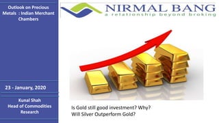 Kunal Shah
Head of Commodities
Research
Outlook on Precious
Metals : Indian Merchant
Chambers
Is Gold still good investment? Why?
Will Silver Outperform Gold?
23 - January, 2020
 