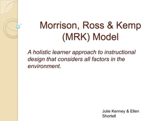 Morrison, Ross & Kemp
         (MRK) Model
A holistic learner approach to instructional
design that considers all factors in the
environment.




                              Julie Kenney & Ellen
                              Shortell
 