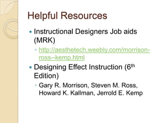 Helpful Resources
   Instructional Designers Job aids
    (MRK)
    ◦ http://aesthetech.weebly.com/morrison-
      ross--kemp.html
   Designing Effect Instruction (6th
    Edition)
    ◦ Gary R. Morrison, Steven M. Ross,
      Howard K. Kallman, Jerrold E. Kemp
 