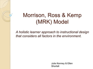 Morrison, Ross & Kemp
         (MRK) Model
A holistic learner approach to instructional design
that considers all factors in the environment.




                        Julie Kenney & Ellen
                        Shortell
 