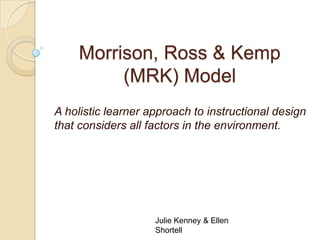 Morrison, Ross & Kemp
         (MRK) Model
A holistic learner approach to instructional design
that considers all factors in the environment.




                    Julie Kenney & Ellen
                    Shortell
 