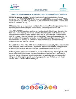 GTA REALTORS® RELEASE MONTHLY RESALE HOUSING MARKET FIGURES
www.TREBhome.com
Page 1 of 2
TORONTO, August 4, 2016 – Toronto Real Estate Board President Larry Cerqua
announced that TREB REALTOR® Members reported 9,989 home sales through TREB’s
MLS® System in July 2016. At just shy of 10,000 transactions, this was the best result on
record for the month of July.
While sales were up on a year-over-year basis, the number of new listings was down over
the same period, representing the continuation of a troubling trend in the GTA.
“GTA REALTORS® have been working very hard on behalf of their buyer clients to help
them find a home meeting their needs. Unfortunately, listings for single-detached and
semi-detached houses and town houses continue to be in short supply. The result has
been an increase in pent-up demand and annual rates of price increases well above the
rate of inflation. Housing policy is now top of mind for all levels of government. Policy
makers need to be focusing on solutions to the sustained lack of low-rise inventory
throughout the GTA,” said Mr. Cerqua.
The MLS® Home Price Index (HPI) Composite Benchmark was up by 16.7 per cent in July
2016 compared to the same month a year earlier. Similarly, the average selling price for
all home types combined was up by 16.6 per cent year-over-year to $709,825.
“Relatively strong labour market conditions, above-inflation average income growth, and
record low borrowing costs have kept many households confident about purchasing a
home. As long as very strong buying intentions are up against an extreme shortage of
listings, expect home price growth to greatly outpace the rate of inflation,” said Jason
Mercer, TREB’s Director of Market Analysis.
NEWS RELEASE
 
