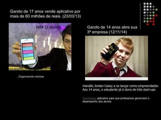 Garoto de 17 anos vende aplicativo por
mais de 60 milhões de reais. (23/03/13)
...Organizando notícias
Nick D`Aloísio,
Summly
Garoto de 14 anos abre sua
3ª empresa (12/11/14)
irlandês Jordan Casey a se lançar como empreendedor.
Aos 14 anos, o estudante já é dono de três start-ups
TeachWare, aplicativo para que professores gerenciem o
desempenho dos alunos
 