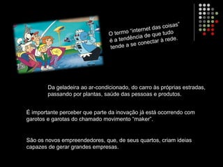 Da geladeira ao ar-condicionado, do carro às próprias estradas,
passando por plantas, saúde das pessoas e produtos.
É importante perceber que parte da inovação já está ocorrendo com
garotos e garotas do chamado movimento “maker”.
São os novos empreendedores, que, de seus quartos, criam ideias
capazes de gerar grandes empresas.
 