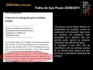 Folha de Sao Paulo 25/09/2011
“Os alunos nunca fazem ciência ou
engenharia de verdade, nunca se
aventuram em descobrir algo novo
ou resolver um problema real;
aprendem só o "básico", que, em
grande parte, ignora os avanços
científicos dos últimos 50 anos.
O resultado é que 80% não se
identificam com as ciências exatas
já na sétima série -época em que
se forma a identidade intelectual da
criança.”
Ciências na Escola
 