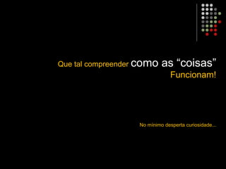 Que tal compreender como as “coisas”
Funcionam!
No mínimo desperta curiosidade...
 