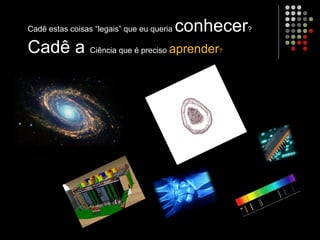 Cadê estas coisas “legais” que eu queria conhecer?
Cadê a Ciência que é preciso aprender?
 