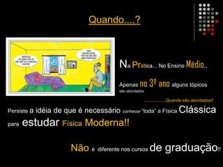 Quando....?
Na Prática... No Ensino Médio..
Apenas no 3º ano alguns tópicos
são abordados
..................Quando são abordados!!
Persiste a idéia de que é necessário conhecer “toda” a Física Clássica
para estudar Física Moderna!!
Não é diferente nos cursos de graduação!!
 