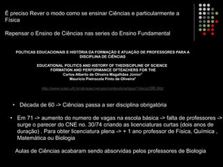 É preciso Rever o modo como se ensinar Ciências e particularmente a
Física
Repensar o Ensino de Ciências nas series do Ensino Fundamental
POLÍTICAS EDUCACIONAIS E HISTÓRIA DA FORMAÇÃO E ATUAÇÃO DE PROFESSORES PARA A
DISCIPLINA DE CIÊNCIAS
EDUCATIONAL POLITICS AND HISTORY OF THEDISCIPLINE OF SCIENCE
FORMATION AND PERFORMANCE OFTEACHERS FOR THE
Carlos Alberto de Oliveira Magalhães Júnior1
Maurício Pietrocola Pinto de Oliveira2
http://www.nutes.ufrj.br/abrapec/venpec/conteudo/artigos/1/doc/p390.doc
• Década de 60 -> Ciências passa a ser disciplina obrigatória
• Em 71 -> aumento do numero de vagas na escola básica -> falta de professores ->
surge o parecer do CNE no. 30/74 criando as licenciaturas curtas (dois anos de
duração) . Para obter licenciatura plena -> + 1 ano professor de Física, Química ,
Matemática ou Biologia
Aulas de Ciências acabaram sendo absorvidas pelos professores de Biologia
 