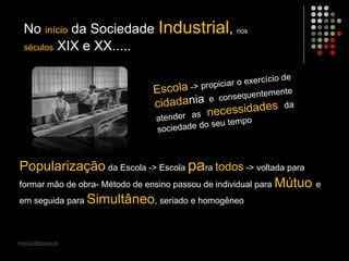 marisac@pucsp.br
No início da Sociedade Industrial, nos
séculos XIX e XX.....
Popularização da Escola -> Escola para todos -> voltada para
formar mão de obra- Método de ensino passou de individual para Mútuo e
em seguida para Simultâneo, seriado e homogêneo
 