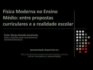 Profa. Marisa Almeida Cavalcante
http://twitter.com/marisapucsp
marisac@pucsp.br
Apresentação disponível em
http://fisicamodernaexperimental.blogspot.com.br/
(vá em marcadores e apresentação)
Física Moderna no Ensino
Médio: entre propostas
curriculares e a realidade escolar
 