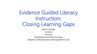 Evidence Guided Literacy
Instruction:
Closing Learning Gaps
MRLC in Portage
K-4 teams
Oct 9/10
Faye Brownlie with Catherine Feniak
Slideshare.net/fayebrownlie.evidenceguided.k-4, sept
 