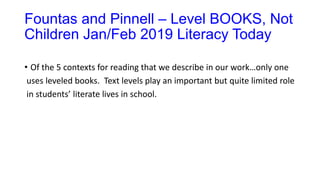 Fountas and Pinnell – Level BOOKS, Not
Children Jan/Feb 2019 Literacy Today
• Of the 5 contexts for reading that we describe in our work…only one
uses leveled books. Text levels play an important but quite limited role
in students’ literate lives in school.
 