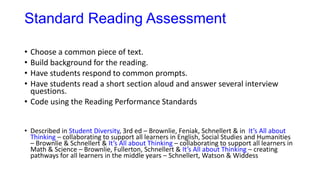 Standard Reading Assessment
• Choose a common piece of text.
• Build background for the reading.
• Have students respond to common prompts.
• Have students read a short section aloud and answer several interview
questions.
• Code using the Reading Performance Standards
• Described in Student Diversity, 3rd ed – Brownlie, Feniak, Schnellert & in It’s All about
Thinking – collaborating to support all learners in English, Social Studies and Humanities
– Brownlie & Schnellert & It’s All about Thinking – collaborating to support all learners in
Math & Science – Brownlie, Fullerton, Schnellert & It’s All about Thinking – creating
pathways for all learners in the middle years – Schnellert, Watson & Widdess
 