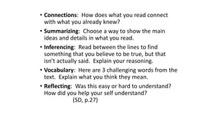 • Connections: How does what you read connect
with what you already knew?
• Summarizing: Choose a way to show the main
ideas and details in what you read.
• Inferencing: Read between the lines to find
something that you believe to be true, but that
isn’t actually said. Explain your reasoning.
• Vocabulary: Here are 3 challenging words from the
text. Explain what you think they mean.
• Reflecting: Was this easy or hard to understand?
How did you help your self understand?
(SD, p.27)
 