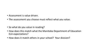• Assessment is value driven.
• The assessment you choose must reflect what you value.
• So what do you value in reading?
• How does this match what the Manitoba Department of Education
ELA expectations?
• How does it match others in your school? Your division?
 