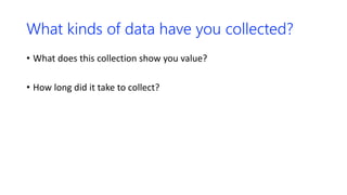 What kinds of data have you collected?
• What does this collection show you value?
• How long did it take to collect?
 