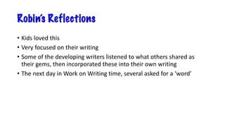 Robin’s Reflections
• Kids loved this
• Very focused on their writing
• Some of the developing writers listened to what others shared as
their gems, then incorporated these into their own writing
• The next day in Work on Writing time, several asked for a ‘word’
 