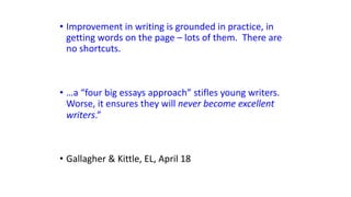 • Improvement in writing is grounded in practice, in
getting words on the page – lots of them. There are
no shortcuts.
• …a “four big essays approach” stifles young writers.
Worse, it ensures they will never become excellent
writers.”
• Gallagher & Kittle, EL, April 18
 