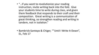 • “…if you want to revolutionize your reading
instruction, invite writing back into the fold. Give
your students time to write during class, and given
them feedback that responds to their craft and their
composition. Great writing is a communication of
great thinking, so strengthen reading and writing in
tandem, not in isolation.”
• Bambrick-Santoyo & Chiger, “”Until I Write It Down”,
EL, Feb 17
 
