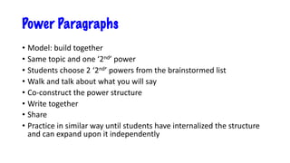 Power Paragraphs
• Model: build together
• Same topic and one ‘2nd’ power
• Students choose 2 ‘2nd’ powers from the brainstormed list
• Walk and talk about what you will say
• Co-construct the power structure
• Write together
• Share
• Practice in similar way until students have internalized the structure
and can expand upon it independently
 