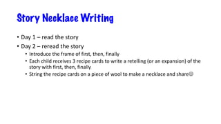 Story Necklace Writing
• Day 1 – read the story
• Day 2 – reread the story
• Introduce the frame of first, then, finally
• Each child receives 3 recipe cards to write a retelling (or an expansion) of the
story with first, then, finally
• String the recipe cards on a piece of wool to make a necklace and shareJ
 
