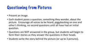 Questioning from Pictures
• Present an image.
• Each student poses a question, something they wonder, about the
picture. Encourage all voices to be heard, piggybacking on one and
other’s thinking, no second questions until all have had an initial
question.
• Questions are NOT answered in the group, but students will begin to
form their stories as they answer the questions in their heads.
• Students write the story behind the picture (or up to 3 pictures).
 