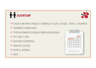 EVENTOS
! Criação, planejamento, produção e coordenação de ações, ativações, eventos e lançamentos
! Treinamentos personalizados
! Estrutura/Cenografia/Iluminação/Sonorização/Decoração
! Foto, vídeo e áudio
! Recepcionistas/Promotoras
! Bandas/Djs (Casting)
! Mestre de Cerimônias
! Buffet
 