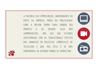 A maioria dos empresários, independente do
porte da empresa, pensa na publicidade
como a melhor forma para vender seu
produto e ou imagem, algo bem
compreensível, uma vez que estamos
acostumados com os tradicionais efeitos
dos anúncios em revistas, comerciais de
televisão e web. Mas esta é só uma
ferramenta do extenso mundo do marketing. 
 