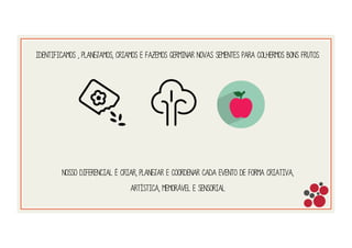Identificamos , planejamos, criamos e fazemos germinar novas sementes para colhermos bons frutos.
Nosso diferencial é CRIAR, PLANEJAR E COORDENAR CADA EVENTO DE FORMA CRIATIVa,
ARTÍstica, memorável E sensorial
 